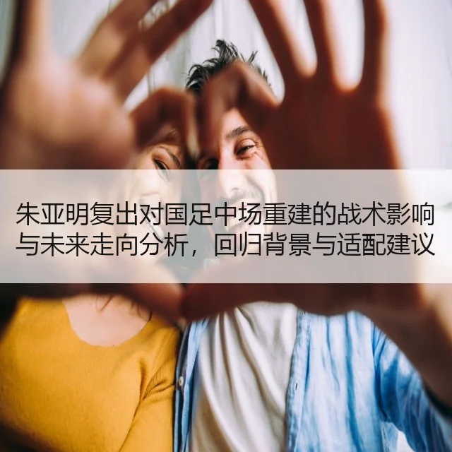 朱亚明复出对国足中场重建的战术影响与未来走向分析，回归背景与适配建议